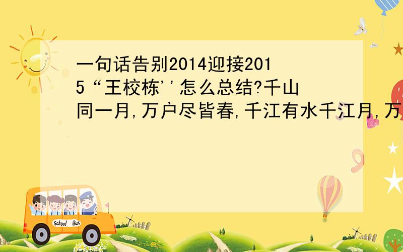 一句话告别2014迎接2015“王校栋''怎么总结?千山同一月,万户尽皆春,千江有水千江月,万里无云万里天.