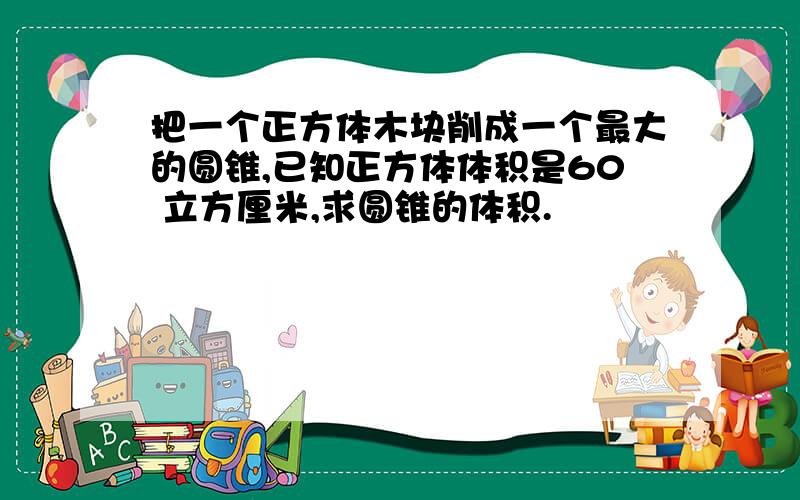 把一个正方体木块削成一个最大的圆锥,已知正方体体积是60 立方厘米,求圆锥的体积.