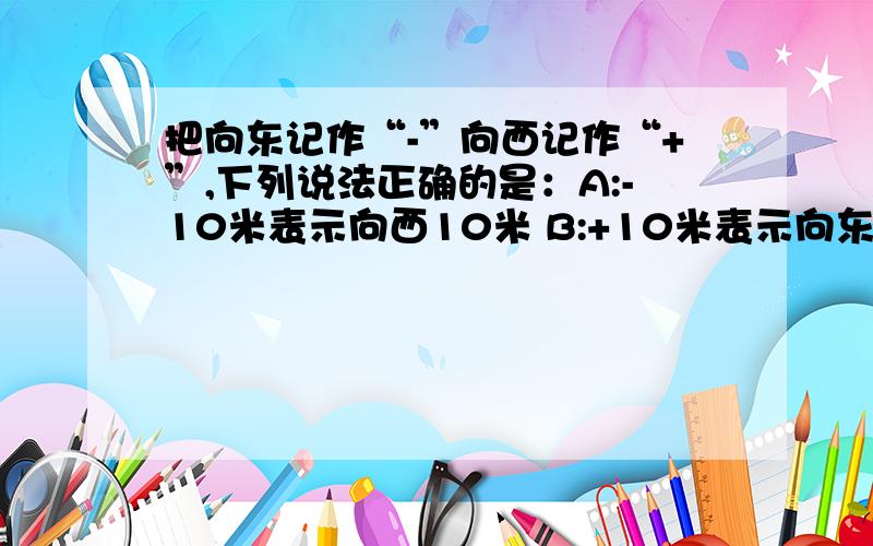 把向东记作“-”向西记作“+”,下列说法正确的是：A:-10米表示向西10米 B:+10米表示向东10米,把向东记作“-”向西记作“+”,下列说法正确的是：A:-10米表示向西10米 B:+10米表示向东10米 C:向西