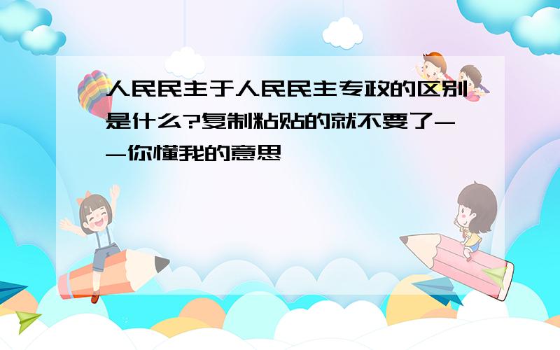 人民民主于人民民主专政的区别是什么?复制粘贴的就不要了--你懂我的意思