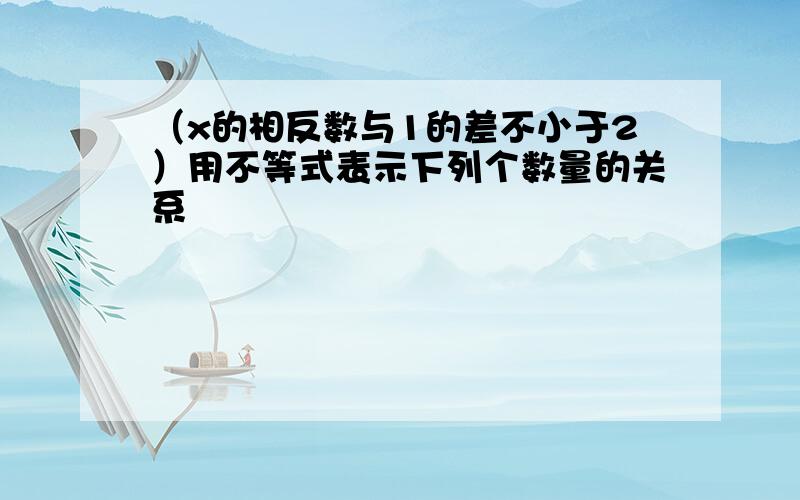 （x的相反数与1的差不小于2）用不等式表示下列个数量的关系