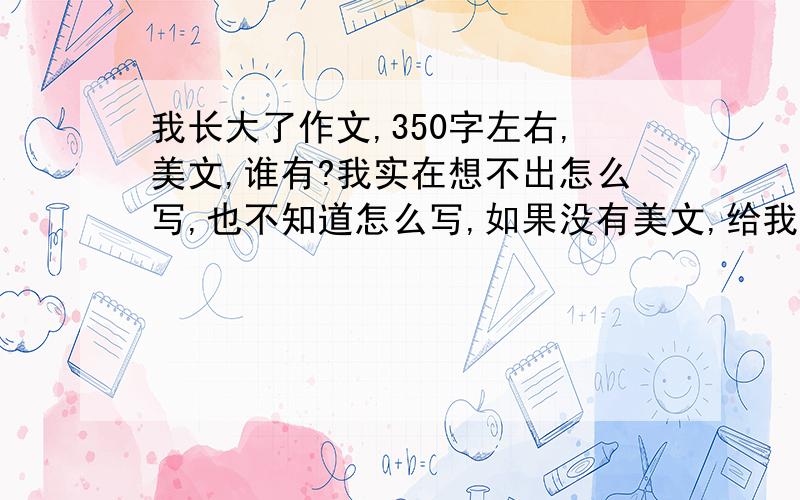 我长大了作文,350字左右,美文,谁有?我实在想不出怎么写,也不知道怎么写,如果没有美文,给我提纲也行,建议也好,我会采纳的,关键是怎么写,写人写事我都不明白,请各路高手支一招.