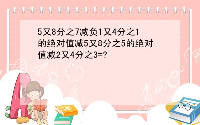 5又8分之7减负1又4分之1的绝对值减5又8分之5的绝对值减2又4分之3=?