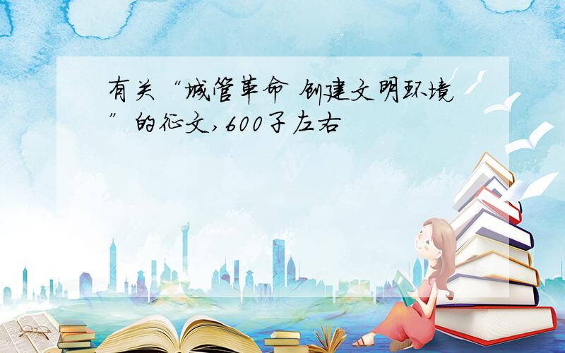 有关“城管革命 创建文明环境”的征文,600子左右