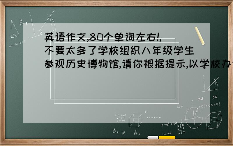 英语作文,80个单词左右!,不要太多了学校组织八年级学生参观历史博物馆,请你根据提示,以学校办公室的名义写一则通知,80个单词左右.参观时间：明天上午8点至11点.注意事项：1.上午7点半在