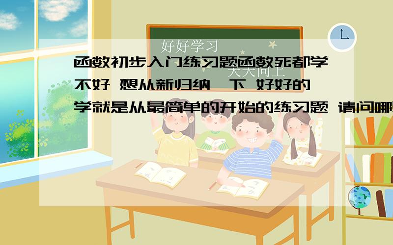 函数初步入门练习题函数死都学不好 想从新归纳一下 好好的学就是从最简单的开始的练习题 请问哪里有?忘记说了 必须是网上的 因为不在国内 买不到.