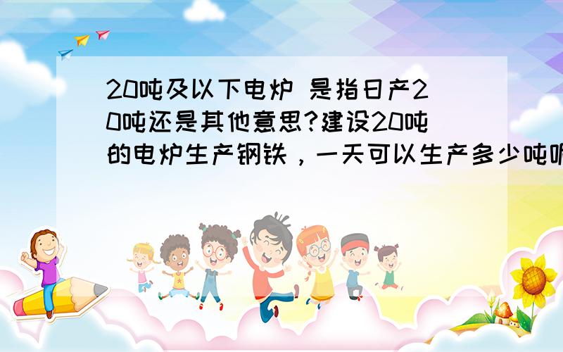 20吨及以下电炉 是指日产20吨还是其他意思?建设20吨的电炉生产钢铁，一天可以生产多少吨呢？需要耗电多少？