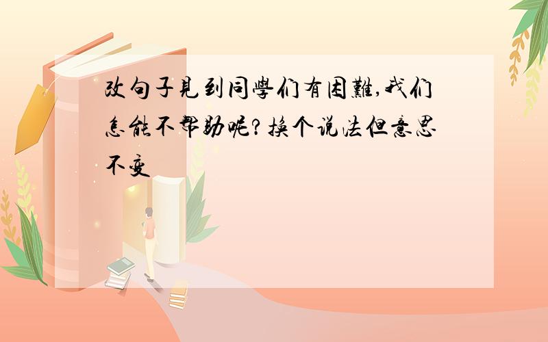 改句子见到同学们有困难,我们怎能不帮助呢?换个说法但意思不变