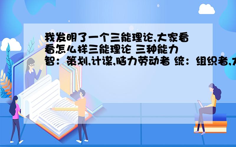 我发明了一个三能理论,大家看看怎么样三能理论 三种能力 智：策划,计谋,脑力劳动者 统：组织者,大局观,人际关系,口才好 武：实干能力,执行者,社会基层 三者关系 统 崇拜 智 两者保持良