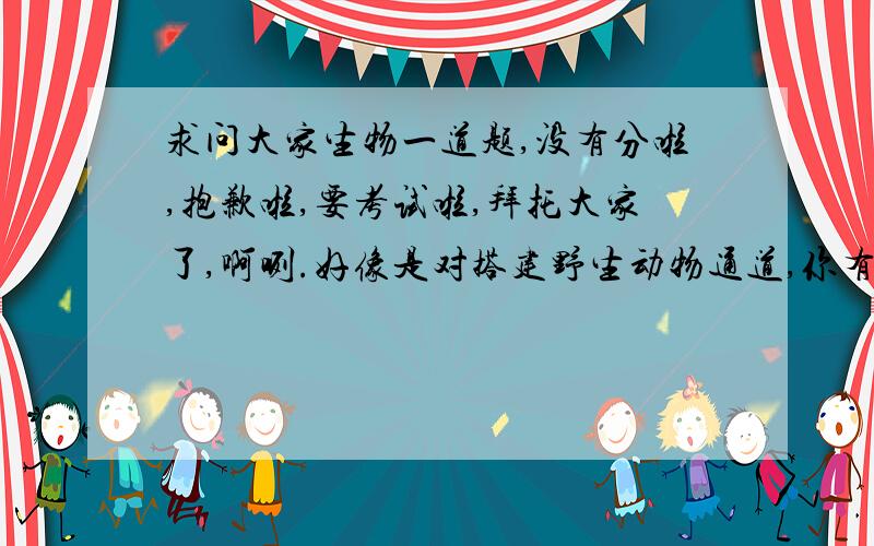 求问大家生物一道题,没有分啦,抱歉啦,要考试啦,拜托大家了,啊咧.好像是对搭建野生动物通道,你有何评价及启示..拜托大家啦,尽可能的详细哦,呵呵,啊咧,灰常感谢大家的帮忙哦~~~~~~~~~~~~~~~~~~