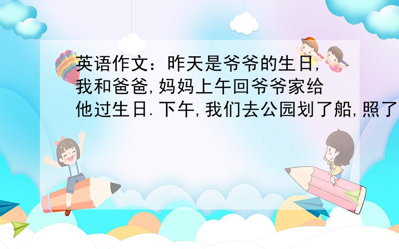 英语作文：昨天是爷爷的生日,我和爸爸,妈妈上午回爷爷家给他过生日.下午,我们去公园划了船,照了相.我们玩的很高兴,爷爷过了一个愉快的生日.请根据提示写篇60词左右的英语作文.