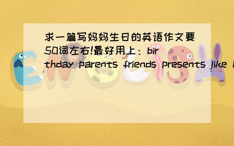 求一篇写妈妈生日的英语作文要50词左右!最好用上：birthday parents friends presents like happy (用不上不勉强）这篇文章咋样！（我自己做的，不好的地方请指点！）my mother's birthdayMy mother's birthday i