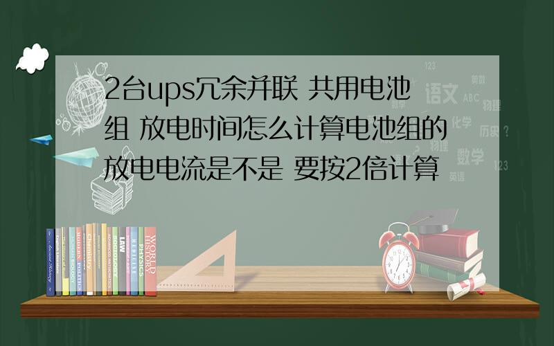 2台ups冗余并联 共用电池组 放电时间怎么计算电池组的放电电流是不是 要按2倍计算