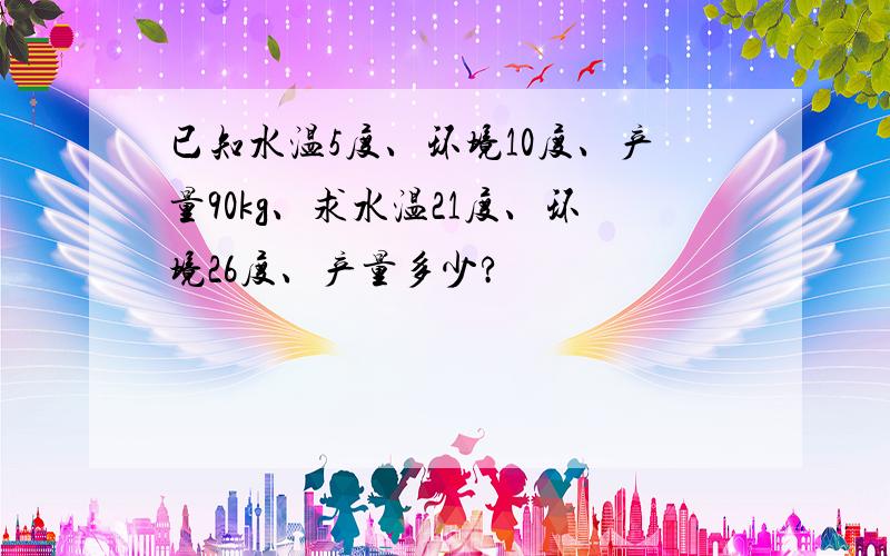 已知水温5度、环境10度、产量90kg、求水温21度、环境26度、产量多少?