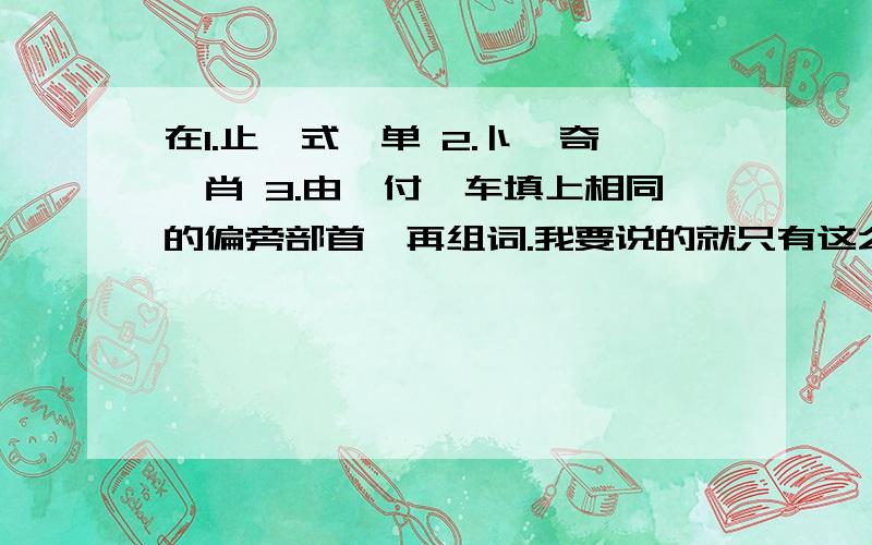 在1.止、式、单 2.卜、奇、肖 3.由、付、车填上相同的偏旁部首,再组词.我要说的就只有这么多了.