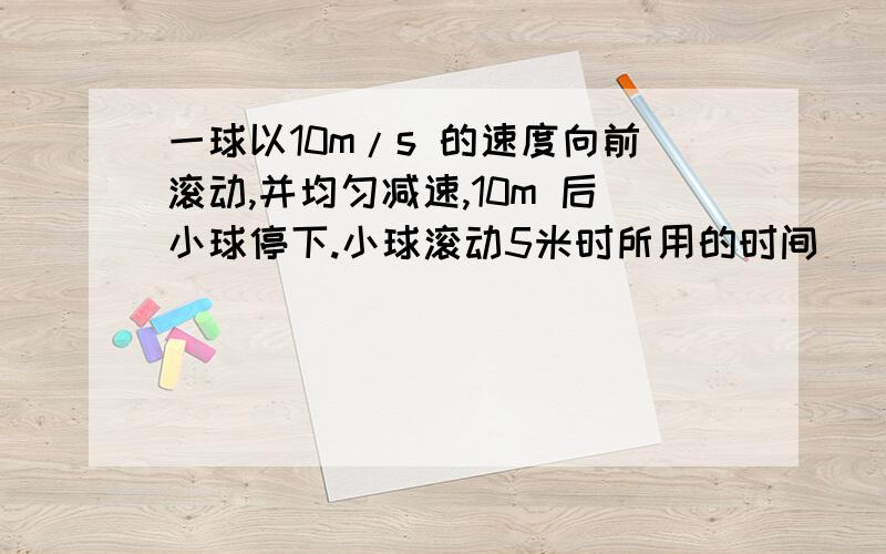 一球以10m/s 的速度向前滚动,并均匀减速,10m 后小球停下.小球滚动5米时所用的时间