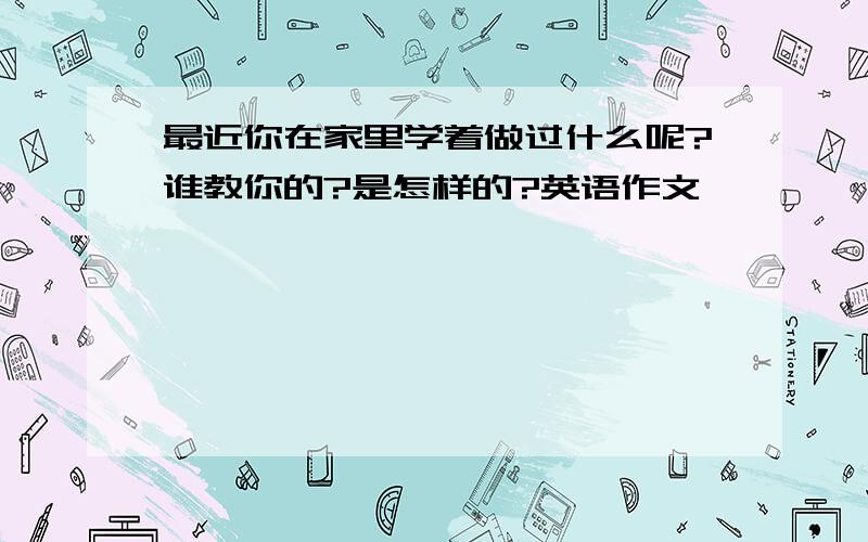 最近你在家里学着做过什么呢?谁教你的?是怎样的?英语作文