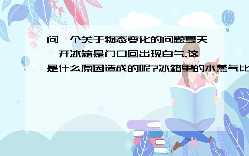 问一个关于物态变化的问题夏天,开冰箱是门口回出现白气.这是什么原因造成的呢?冰箱里的水蒸气比外界冷啊!s