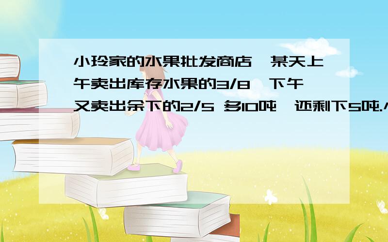 小玲家的水果批发商店,某天上午卖出库存水果的3/8,下午又卖出余下的2/5 多10吨,还剩下5吨.小玲家的水果批发店当天库存水果（ ） 吨.