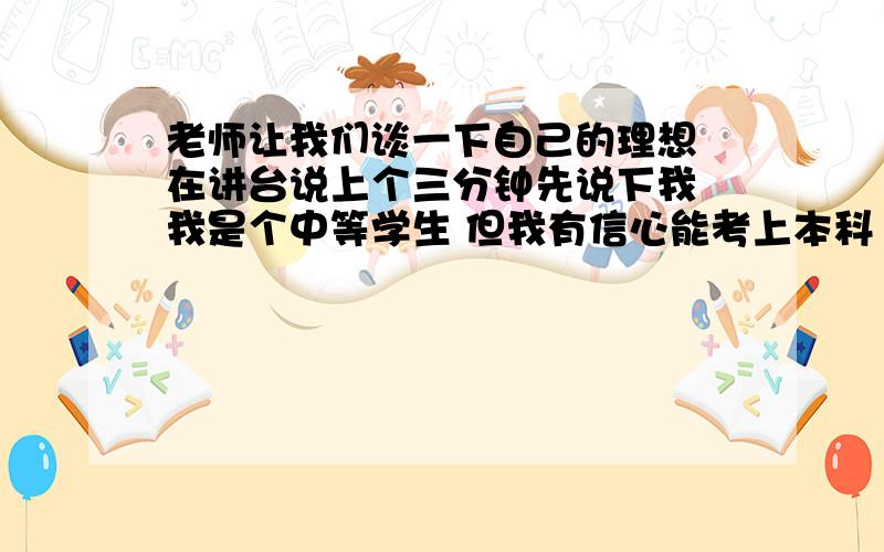 老师让我们谈一下自己的理想 在讲台说上个三分钟先说下我 我是个中等学生 但我有信心能考上本科 至于以后的理想没有想过 现在就是想努力再努力 .所以 谁能帮我 写一份 谈理想的话 不