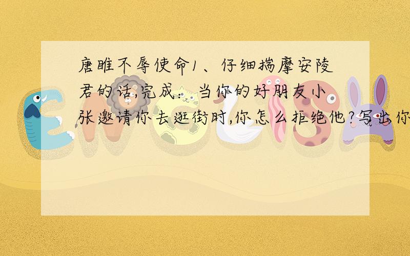 唐睢不辱使命1、仔细揣摩安陵君的话,完成：当你的好朋友小张邀请你去逛街时,你怎么拒绝他?写出你的回答.2、我们中国历史上还有许多像唐睢一样的士,请你写出几位,并简单概括其事迹.