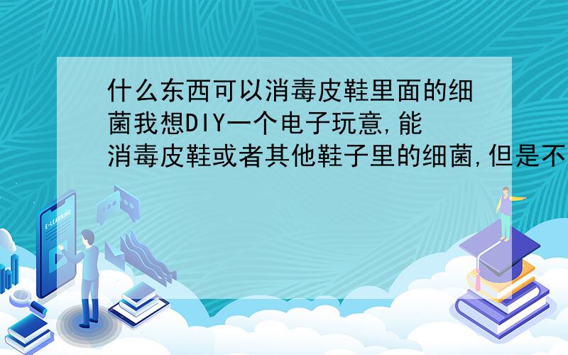 什么东西可以消毒皮鞋里面的细菌我想DIY一个电子玩意,能消毒皮鞋或者其他鞋子里的细菌,但是不知道用什么好,紫外线的话貌似都是220V的,不方便,请问有什么别的什么东西推荐的吗?