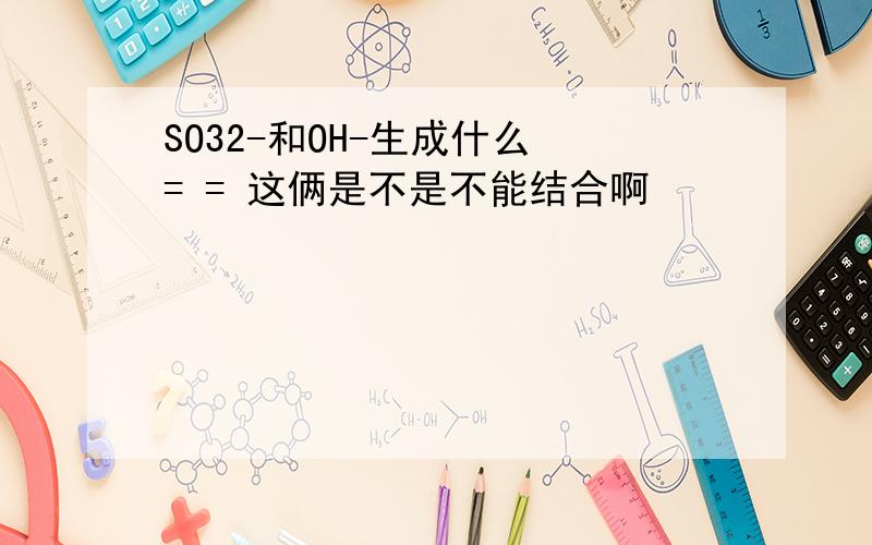 SO32-和OH-生成什么 = = 这俩是不是不能结合啊