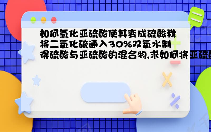 如何氧化亚硫酸使其变成硫酸我将二氧化硫通入30%双氧水制得硫酸与亚硫酸的混合物,求如何将亚硫酸变为硫酸