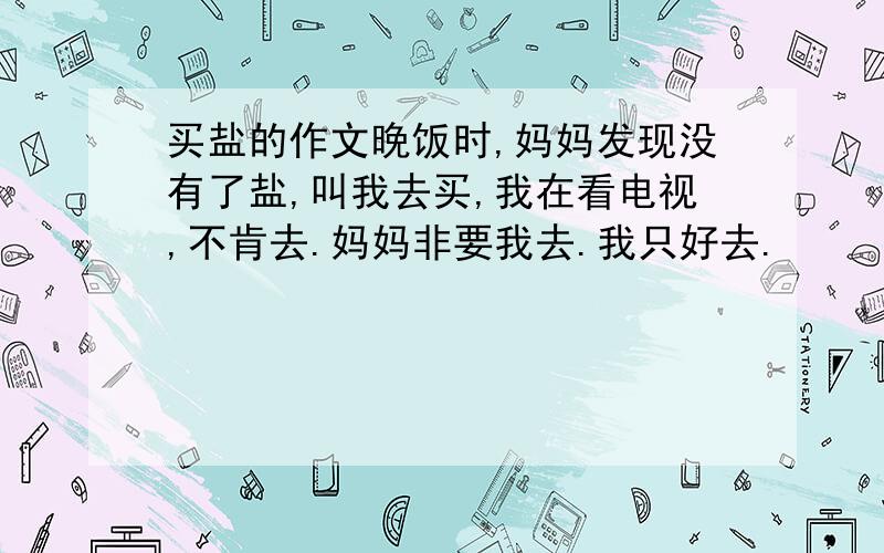 买盐的作文晚饭时,妈妈发现没有了盐,叫我去买,我在看电视,不肯去.妈妈非要我去.我只好去.