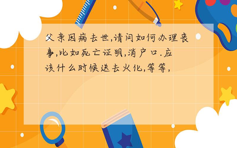 父亲因病去世,请问如何办理丧事,比如死亡证明,消户口.应该什么时候送去火化,等等,