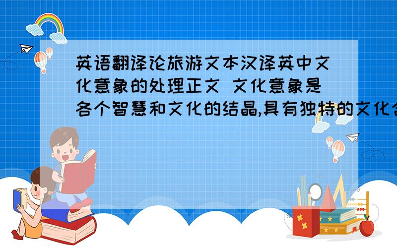 英语翻译论旅游文本汉译英中文化意象的处理正文 文化意象是各个智慧和文化的结晶,具有独特的文化含义,有的还带有丰富的、意义深远的联想.由于不同的文化背景历史,在中英文学或者旅