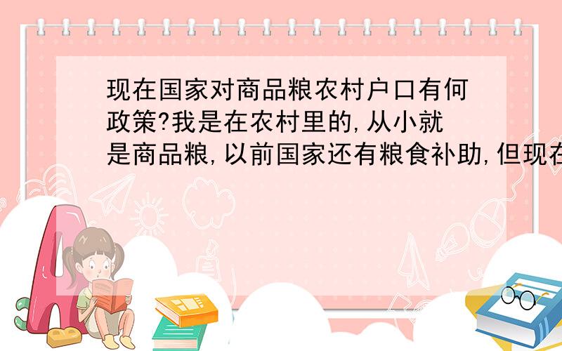 现在国家对商品粮农村户口有何政策?我是在农村里的,从小就是商品粮,以前国家还有粮食补助,但现在都没有了,我们那里开发,非商品粮的人都按人口一人分到了几万块,而我们却什么都没有,