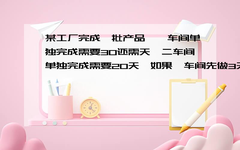 某工厂完成一批产品,一车间单独完成需要30还需天,二车间单独完成需要20天,如果一车间先做3天后,二车间合做还需几天完成?