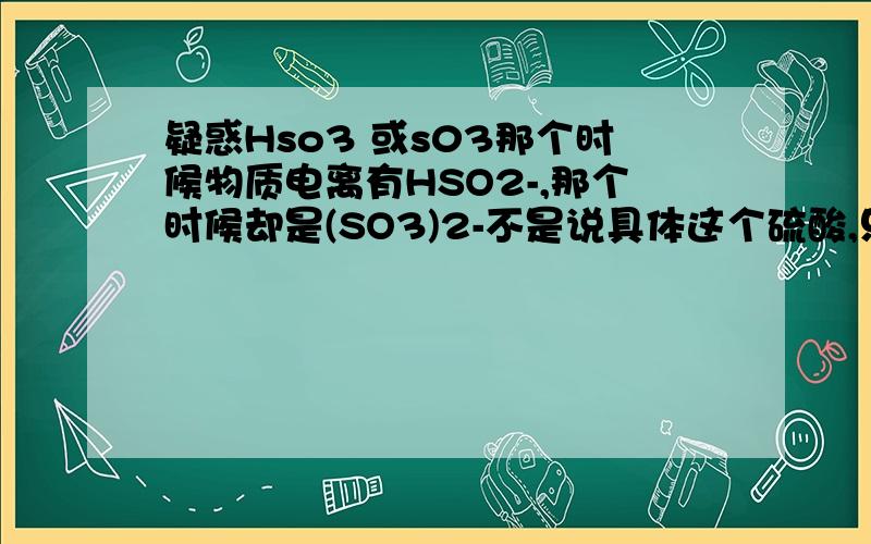 疑惑Hso3 或s03那个时候物质电离有HSO2-,那个时候却是(SO3)2-不是说具体这个硫酸,只是举个例子啊.哪个时候是有H跟上去的,哪个时候没的啊?