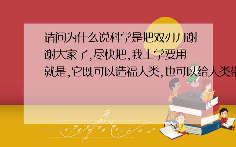 请问为什么说科学是把双刃刀谢谢大家了,尽快把,我上学要用就是,它既可以造福人类,也可以给人类带来灾难