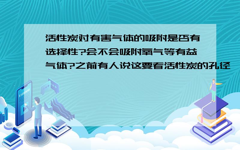 活性炭对有害气体的吸附是否有选择性?会不会吸附氧气等有益气体?之前有人说这要看活性炭的孔径,但是快活林的基本在0.45-2nm之间,可是室内大部分的气体都小于2nm,也就是说它能够吸附大部