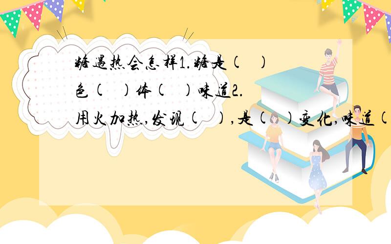 糖遇热会怎样1.糖是(  )色(  )体(  )味道2.用火加热,发现(  ),是(  )变化,味道(   )(变或没变)3.继续加热,发现糖逐渐（  ),还伴有(   ),发生了(   )变化4.还能继续加热吗,试下,现象是(  )