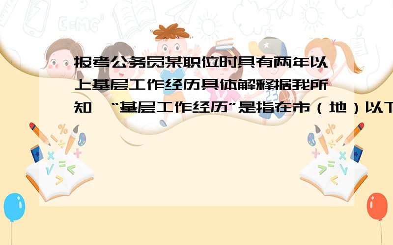 报考公务员某职位时具有两年以上基层工作经历具体解释据我所知,“基层工作经历”是指在市（地）以下（不含副省级城市）党政机关、事业单位、社团组织,各类中小企业和非公有制单位