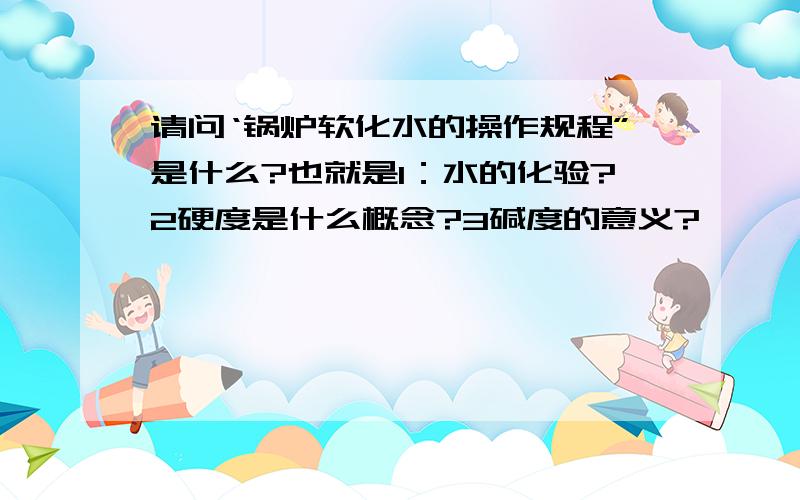 请问‘锅炉软化水的操作规程”是什么?也就是1：水的化验?2硬度是什么概念?3碱度的意义?