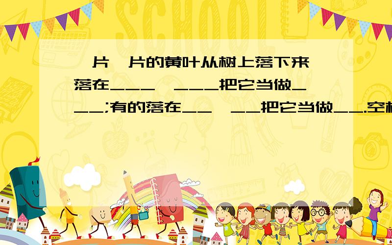 一片一片的黄叶从树上落下来,落在___,___把它当做___;有的落在__,__把它当做__.空格里不填小鱼和蚂蚁.因为小鱼和蚂蚁在前面已经填上了,所以后面这不能再重复填写了,