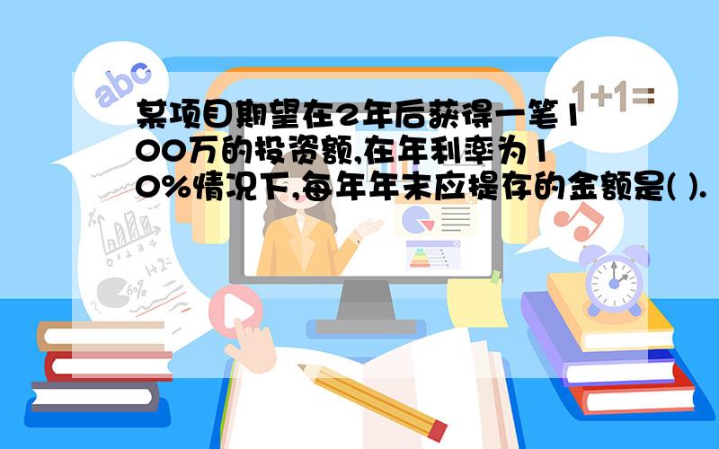 某项目期望在2年后获得一笔100万的投资额,在年利率为10%情况下,每年年末应提存的金额是( ).