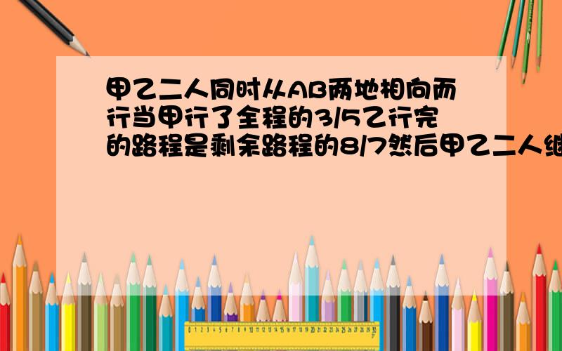 甲乙二人同时从AB两地相向而行当甲行了全程的3/5乙行完的路程是剩余路程的8/7然后甲乙二人继续以原速前进又经过16分钟甲到达B地乙行完全程要多少分钟