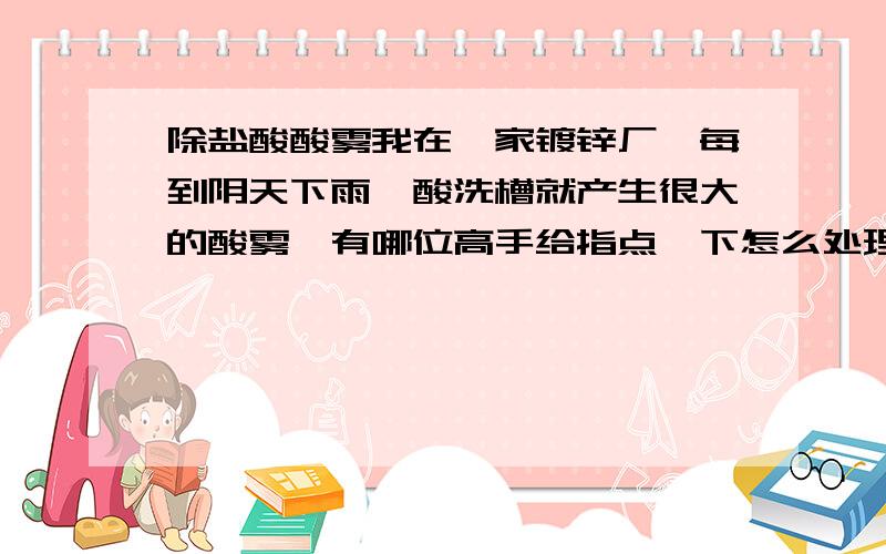 除盐酸酸雾我在一家镀锌厂,每到阴天下雨,酸洗槽就产生很大的酸雾,有哪位高手给指点一下怎么处理?听说有一种东西可以抑制酸雾又可以吸油,但我不知道是什么东西,它的颜色好像咖啡色的,