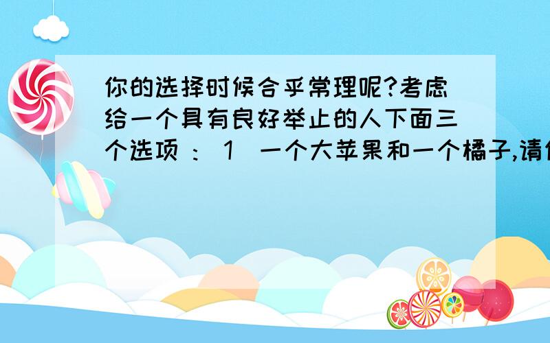 你的选择时候合乎常理呢?考虑给一个具有良好举止的人下面三个选项 :（1）一个大苹果和一个橘子,请你选择,剩下的是我的；（2）一个橘子和一个小苹果,请你选择,剩下的是我的；（3）一个