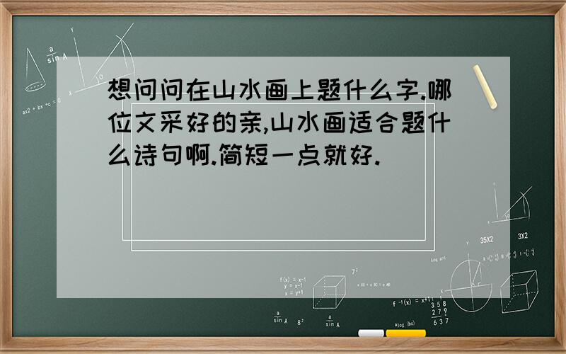 想问问在山水画上题什么字.哪位文采好的亲,山水画适合题什么诗句啊.简短一点就好.