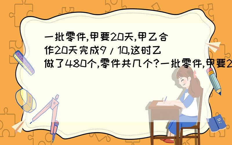 一批零件,甲要20天,甲乙合作20天完成9/10,这时乙做了480个,零件共几个?一批零件,甲要20天完成.如果甲乙合作10天完成9/10,这时乙做了480个,这批零件共几个?