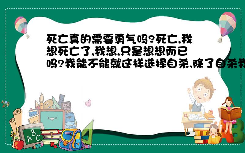 死亡真的需要勇气吗?死亡,我想死亡了,我想,只是想想而已吗?我能不能就这样选择自杀,除了自杀我该怎么活着?我喜欢做什么事?我为什么要活着?为什么有那么多事情发生?为什么我感受到的全