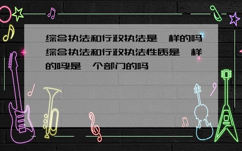 综合执法和行政执法是一样的吗综合执法和行政执法性质是一样的吗!是一个部门的吗