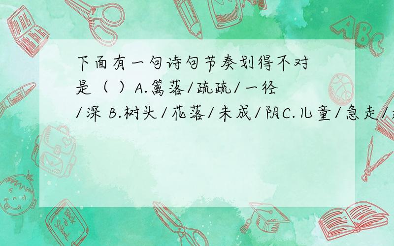 下面有一句诗句节奏划得不对 是（ ）A.篱落/疏疏/一径/深 B.树头/花落/未成/阴C.儿童/急走/追/黄碟D.飞入/菜花/无/处寻