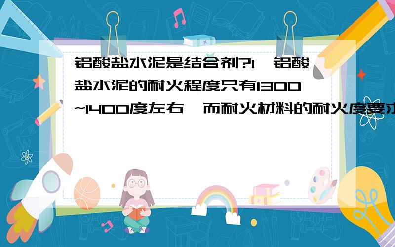 铝酸盐水泥是结合剂?1、铝酸盐水泥的耐火程度只有1300~1400度左右,而耐火材料的耐火度要求1580度以上,是不是间接否认了铝酸盐水泥是非耐火材料呢?2、有人说是由于它只是结合剂,那它与那